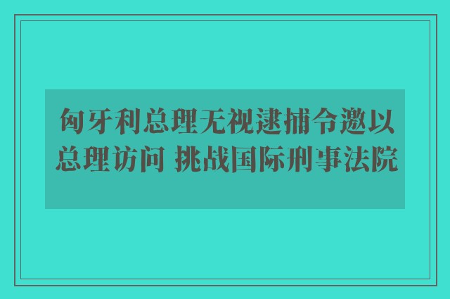 匈牙利总理无视逮捕令邀以总理访问 挑战国际刑事法院